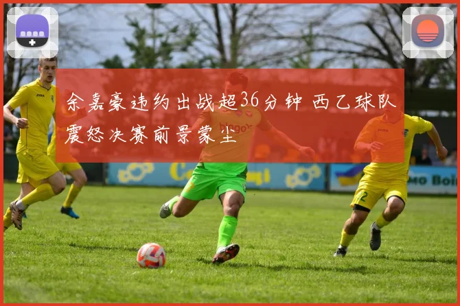 余嘉豪违约出战超36分钟 西乙球队震怒决赛前景蒙尘