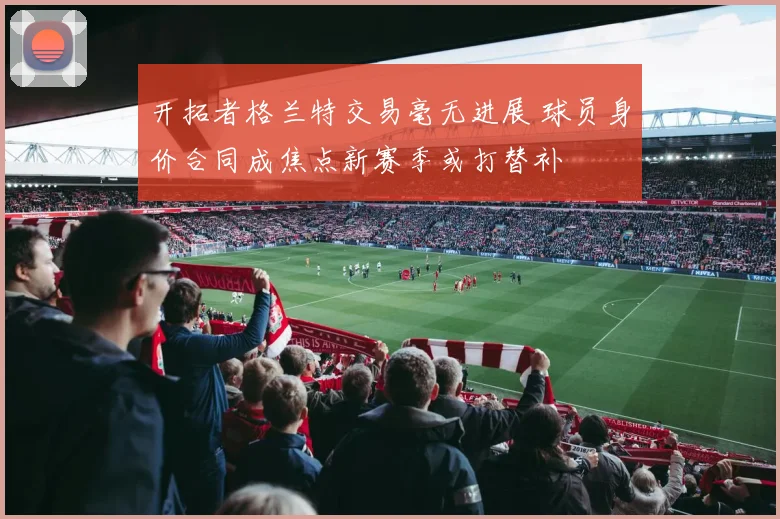 开拓者格兰特交易毫无进展 球员身价合同成焦点新赛季或打替补
