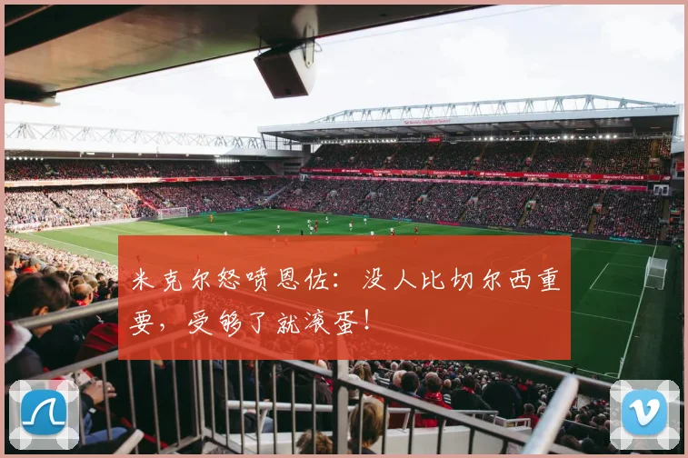 米克尔怒喷恩佐：没人比切尔西重要，受够了就滚蛋！