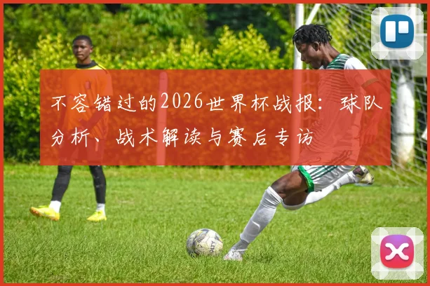 不容错过的2026世界杯战报:球队分析、战术解读与赛后专访