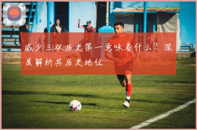 威少三双历史第一意味着什么？深度解析其历史地位