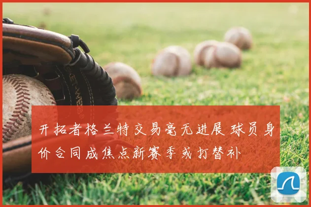 开拓者格兰特交易毫无进展 球员身价合同成焦点新赛季或打替补