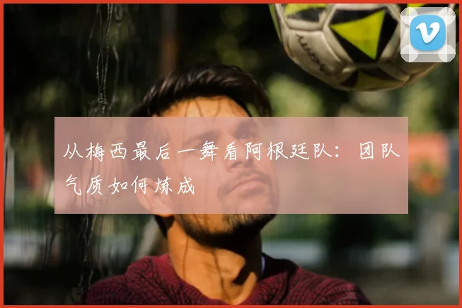 从梅西最后一舞看阿根廷队:团队气质如何炼成