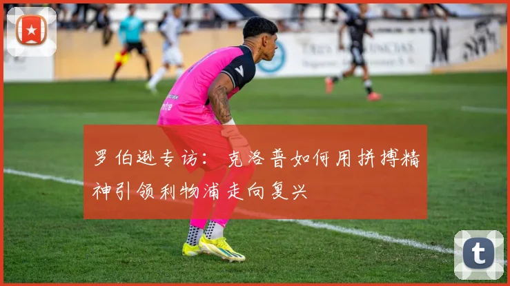 罗伯逊专访:克洛普如何用拼搏精神引领利物浦走向复兴